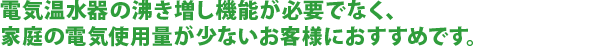電気温水器の沸き増し機能が必要でなく、家庭の電気使用量が少ないお客様におすすめです。