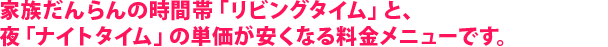 家族だんらんの時間帯「リビングタイム」と、夜「ナイトタイム」の単価が安くなる料金メニューです。