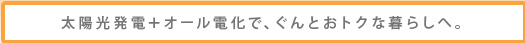 太陽光発電+オール電化で、ぐんとおトクな暮らしへ。